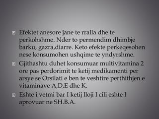  Efektet anesore jane te rralla dhe te
perkohshme. Nder to permendim dhimbje
barku, gazra,diarre. Keto efekte perkeqesohen
nese konsumohen ushqime te yndyrshme.
 Gjithashtu duhet konsumuar multivitamina 2
ore pas perdorimit te ketij medikamenti per
arsye se Orsilati e ben te veshtire perthithjen e
vitaminave A,D,E dhe K.
 Eshte i vetmi bar I ketij lloji I cili eshte I
aprovuar ne SH.B.A.
 