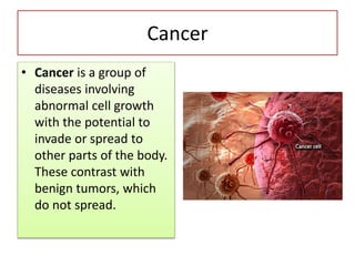 Cancer
• Cancer is a group of
diseases involving
abnormal cell growth
with the potential to
invade or spread to
other parts of the body.
These contrast with
benign tumors, which
do not spread.
 