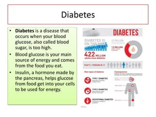 Diabetes
• Diabetes is a disease that
occurs when your blood
glucose, also called blood
sugar, is too high.
• Blood glucose is your main
source of energy and comes
from the food you eat.
• Insulin, a hormone made by
the pancreas, helps glucose
from food get into your cells
to be used for energy.
 