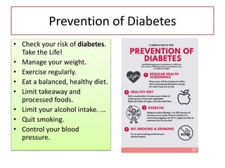 Prevention of Diabetes
• Check your risk of diabetes.
Take the Life!
• Manage your weight.
• Exercise regularly.
• Eat a balanced, healthy diet.
• Limit takeaway and
processed foods.
• Limit your alcohol intake. ...
• Quit smoking.
• Control your blood
pressure.
 