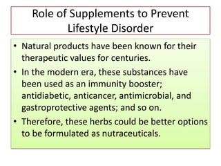 Role of Supplements to Prevent
Lifestyle Disorder
• Natural products have been known for their
therapeutic values for centuries.
• In the modern era, these substances have
been used as an immunity booster;
antidiabetic, anticancer, antimicrobial, and
gastroprotective agents; and so on.
• Therefore, these herbs could be better options
to be formulated as nutraceuticals.
 