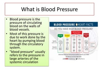 What is Blood Pressure
• Blood pressure is the
pressure of circulating
blood on the walls of
blood vessels.
• Most of this pressure is
due to work done by the
heart by pumping blood
through the circulatory
system.
• "blood pressure" usually
refers to the pressure in
large arteries of the
systemic circulation
 