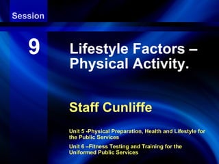 Session
Aerobic Endurance Exercise Training

   9      Lifestyle Factors –
          Physical Activity.

          Staff Cunliffe
          Unit 5 -Physical Preparation, Health and Lifestyle for
          the Public Services
          Unit 6 –Fitness Testing and Training for the
          Uniformed Public Services
 