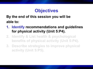 Objectives
By the end of this session you will be
able to:
1. Identify recommendations and guidelines
   for physical activity (Unit 5:P4).
2. Identify & List health & psychological
   benefits of physical activity (Unit 5:P4).
3. Describe strategies to improve physical
   activity (Unit 5:P5).
 