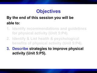 Objectives
By the end of this session you will be
able to:
1. Identify recommendations and guidelines
   for physical activity (Unit 5:P4).
2. Identify & List health & psychological
   benefits of physical activity (Unit 5:P4).
3. Describe strategies to improve physical
   activity (Unit 5:P5).
 