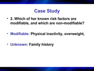 Case Study
• 2. Which of her known risk factors are
  modifiable, and which are non-modifiable?

• Modifiable: Physical inactivity, overweight,

• Unknown: Family history
 
