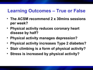 Learning Outcomes – True or False
• The ACSM recommend 2 x 30mins sessions
  per week?
• Physical activity reduces coronary heart
  disease by half?
• Physical activity manages depression?
• Physical activity increases Type 2 diabetes?
• Stair climbing is a form of physical activity?
• Stress is increased by physical activity?
 