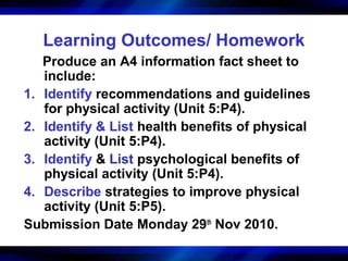 Learning Outcomes/ Homework
   Produce an A4 information fact sheet to
   include:
1. Identify recommendations and guidelines
   for physical activity (Unit 5:P4).
2. Identify & List health benefits of physical
   activity (Unit 5:P4).
3. Identify & List psychological benefits of
   physical activity (Unit 5:P4).
4. Describe strategies to improve physical
   activity (Unit 5:P5).
Submission Date Monday 29th Nov 2010.
 