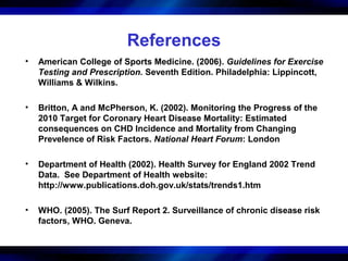 References
•   American College of Sports Medicine. (2006). Guidelines for Exercise
    Testing and Prescription. Seventh Edition. Philadelphia: Lippincott,
    Williams & Wilkins.

•   Britton, A and McPherson, K. (2002). Monitoring the Progress of the
    2010 Target for Coronary Heart Disease Mortality: Estimated
    consequences on CHD Incidence and Mortality from Changing
    Prevelence of Risk Factors. National Heart Forum: London

•   Department of Health (2002). Health Survey for England 2002 Trend
    Data. See Department of Health website:
    http://www.publications.doh.gov.uk/stats/trends1.htm

•   WHO. (2005). The Surf Report 2. Surveillance of chronic disease risk
    factors, WHO. Geneva.
 