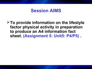 Session AIMS

 To provide information on the lifestyle
  factor physical activity in preparation
  to produce an A4 information fact
  sheet. (Assignment 5: Unit5: P4/P5) .
 