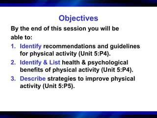 Objectives
By the end of this session you will be
able to:
1. Identify recommendations and guidelines
   for physical activity (Unit 5:P4).
2. Identify & List health & psychological
   benefits of physical activity (Unit 5:P4).
3. Describe strategies to improve physical
   activity (Unit 5:P5).
 
