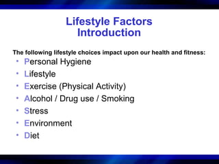 Lifestyle Factors
                     Introduction
The following lifestyle choices impact upon our health and fitness:
 •   Personal Hygiene
 •   Lifestyle
 •   Exercise (Physical Activity)
 •   Alcohol / Drug use / Smoking
 •   Stress
 •   Environment
 •   Diet
 
