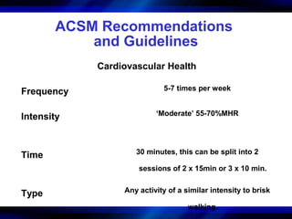ACSM Recommendations
           and Guidelines
            Cardiovascular Health

Frequency                   5-7 times per week


Intensity                 ‘Moderate’ 55-70%MHR




Time                30 minutes, this can be split into 2

                     sessions of 2 x 15min or 3 x 10 min.


Type             Any activity of a similar intensity to brisk

                                    walking.
 