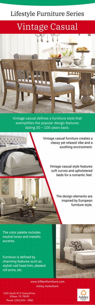 Lifestyle Furniture Series
Vintage Casual
Vintage casual defines a furniture style that
exemplifies the popular design features
dating 30 – 100 years back.
Vintage casual furniture creates a
classy yet relaxed vibe and a
soothing environment.
Vintage casual style features
soft curves and upholstered
beds for a romantic feel.
The design elements are
inspired by European
furniture style.
Furniture is defined by
charming features such as
stylish nail head trim, pleated
roll arms, etc.
The color palette includes
neutral tones and metallic
accents.
www.killeenfurniture.com
Ashley HomeStore
1101 South W S Young Drive,
Killeen, TX 76543
Phone: (254) 634 - 5900
Image Source: Designed by Freepik
 