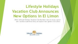 Lifestyle Holidays
Vacation Club Announces
New Options in El Limon
When Lifestyle Holidays Vacation Club Members want to enjoy a great
new vacation experience they can explore new options in el Limon.
 