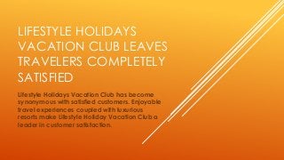 LIFESTYLE HOLIDAYS
VACATION CLUB LEAVES
TRAVELERS COMPLETELY
SATISFIED
Lifestyle Holidays Vacation Club has become
synonymous with satisfied customers. Enjoyable
travel experiences coupled with luxurious
resorts make Lifestyle Holiday Vacation Club a
leader in customer satisfaction.
 