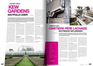 ⁄ LIFESTYLEHOTELS.NET ⁄ ⁄ 9
Kew Gardens sind ganz einfach ein
Phänomen für sich. Knapp 45 Minu-
ten mit der U-Bahn (District Line) vom
Zentrum Londons entfernt, erstreckt
sich ein Anwesen der Superlative:
„Kew“ ist das pralle Leben – und wie
dem Leben überhaupt kann man sich
Kew Gardens von allen möglichen Per-
spektiven aus genussvoll nähern: Ob
akademisch gebildete BotanikerInnen
sich in der Samendatenbank samt zu-
gehörigem Know-how verlustieren, ob
KunstliebhaberInnen angesichts tau-
sender botanischer Gemälde und Zeich-
nungen in höchster Qualität nicht mehr
aus dem Schwärmen herauskommen,
ob GartlerInnen in diesem Vatikan der
Botanik ihre Glaubensbekenntnisse fort-
während erneuern, ArchitektInnen Lust
verspüren, etwas über historische und
moderne Glashäuser vom Feinsten zu
lernen, oder ob schlicht und einfach ge-
stresste Normalsterbliche eine Kurzvisite
im Paradies samt zugehöriger Regenera-
tion nötig haben: Kew Gardens bringt’s.
Allen und immer. Darauf können Sie sich
verlassen.
DAS PRALLE LEBEN
Kew ist ein Park.
Und zwar ein außergewöhnlich großer,
historisch gewachsener mit extremer Ex-
pertise weiterentwickelter, wunderschöner
Landschaftsgarten, in dem es sich roman-
tisch spazieren lässt – ob nun der Sinn
nach „Wald“ – in Kew nennen sie das na-
türlich Arboretum und er ist auch ein treff-
liches – oder Wiesen mit Gartenbänken in
den beschaulichsten Settings, nach einer
einen Kilometer langen Palmenallee (sie ist
135 Jahre alt) oder nach formalen Gärten,
nach einem Rosengarten oder nach Rho-
dodendron (700 Exemplare), nach Bam-
bus-, Flieder(!)- oder Azaleengärten steht:
In Kew gibt es all das unmittelbar neben-
einander.
Kew ist eine Sammlung
von Glashäusern.
Das größte nach wie vor existierende und
exzellent funktionierende viktorianische
Palm House (1849) ist dort ebenso zu
finden wie das Princes of Wales Conser-
vatory (1987) mit gigantischen zehn Kli-
mazonen, von der Wüste bis zum schwüls-
ten Regenwald unter einem Dach – nein,
tatsächlich sind es zig kühn verschränkte
Dächer –, das kleine, aber im wahrsten Sin-
ne des Wortes extrem steile Davies Alpine
House (2006) oder Richard Turners Water-
lily House (1852): Wem jedes Grün im Dau-
men absolut abgeht, der kann sich in bau-
liche Besonderheiten versenken – statisch,
technisch, architektonisch, energietech-
nisch, ökologisch. Oder sich ein kleines
Work-out durch die Besteigung der histori-
schen chinesischen Pagode verschaffen –
offenbar war Augusta von Sachsen-Gotha-
Altenburg (1719-1772), die den Ausbau von
Kew Gardens von einem blanken „Lustgar-
ten“ in die botanische Höchstform verant-
wortete, ein Fan chinesischer „Accessoires
im größeren Stil“.
Kew ist ein botanischer Garten.
Das bedeutet, dass Orchideen-Fans (Kew
hat die weltweit größte Anzahl von Orchi-
deen-ExpertInnen in einer Institution auf-
zuweisen), LiebhaberInnen alpinen Pflan-
zen, Pflanzen jedweder Regenwälder auf
der Welt, Palmen, Wasserpflanzen usw.
– buchstäblich von der hutzeligsten Flech-
te bis zur großblütigsten Pflanze der Welt
/ KONTRAST LONDON /
 TEXT JASMIN NOVAK
Foto: Conclusio
Foto: Hotel The Crystal
2.
Foto: Shutterstock
MAG SCHON STIMMEN: LONDON IST OFT GRAU UND NEBLIG – FEUCHT UND KÜHL SOWIESO. WEGEN DER KLIMATI-
SCHEN QUALITÄTEN KÄMEN WOHL NUR BERUFSDEPRESSIVE AUF DIE IDEE, DIE METROPOLE DER BRITEN AUFZUSU-
CHEN. VIELLEICHT WAR DAS AUCH FRÜHER SCHON SO. DENN DIE BRITEN HABEN SICH – NUR EIN PAAR KILOMETER
VOM QUIRLIGEN, VERKEHRSCHAOTISCHEN ZENTRUM ENTFERNT – SCHON VOR MEHR ALS 200 JAHREN EINEN ORT
GESCHAFFEN, IN DEM DAS PRALLE LEBEN SPRIEST – UND ZWAR 365 TAGE IM JAHR: DIE KEW GARDENS SIND IMMER
IN BESTFORM – WIE DAS VON EINEM VERITABLEN PARADIES AUCH ZU ERWARTEN IST.
KEW
GARDENS
DER FRIEDHOF DER LEBENDEN
/ KONTRAST PARIS /
CIMETIERE PÈRE LACHAISE
mehr Informationen unter:
www.kew.org
Das 20. Arrondissement ist nicht gerade
der eleganteste Teil von Paris. Das Arbei-
terviertel hat immer auch schon Einwan-
derer angezogen – aus Italien, Polen, Spa-
nien, China, Nord- und Schwarzafrika. Die
kulturelle Mischung übt auch ihre Faszina-
tion aus. Hier, in Belleville, wurde Edith Piaf
geboren. Und hier kann ist sie immer noch
zu finden, mehr als 50 Jahre nach ihrem
Tod: Ihr Grab ist eines von vielen, die den
Friedhof Père Lachaise zu einem besonde-
ren Anziehungspunkt für Paris-Besucher
machen. Mehr als drei Millionen Gäste spa-
zieren jedes Jahr über den weitläufigen, 43
Hektar großen Friedhof – damit gehört er
zu den größten Attraktionen von Paris,
auch wenn er mit den sieben Millionen, die
der Eiffelturm jährlich anzieht, nicht ganz
mithalten kann.
Vom Eiffelturm und anderen touristischen
Highlights der Stadt unterscheidet ihn
auch, dass an den fünf Eingangstoren
kein Eintritt verlangt wird. Allerdings gibt
es professionelle Führungen, eigene Fried-
hofspläne mit den Gräbern der größten
Berühmtheiten in mehreren Sprachen, sor-
tiert nach Gruppen (Musiker, Schauspieler,
Frauen …), und eine eigene Besucher-
Website.
Angelegt ist der 1804 gegründete Père
Lachaise im Stil eines englischen Land-
schaftsgartens, mit großen Bäumen und
viel Grün. Und auch wenn viele Touristen
durch das Wegenetz strömen, das den
Friedhof durchzieht, ist es doch niemals
laut. Der Atmosphäre eines Friedhofs kön-
nen sich auch jene nicht entziehen, die
nicht zum Trauern hergekommen sind,
sondern zum Schauen und Fotografieren.
Küsse am Grabstein
Eines der meistbesuchten Gräber ist das
des „Doors“-Sängers Jim Morrison. Das
Grab ist eher schlicht. Zahllose Kerzen und
Blumen, aber auch Graffitis, Schnapsfla-
schen, ja sogar Unterwäsche, „verzieren“
die Pilgerstätte. Während der gesamten
Öffnungszeit des Friedhofs ist sie von Fans
regelrecht umlagert, die gelegentlich auch
vor Ort ein Gelage veranstalten, um ihres
Idols zu gedenken.
Auch andere Gräber sind Anziehungs-
punkte, wenngleich es dort etwas ruhiger
zugeht. Da ist die Grabstätte des Carmen-
Komponisten George Bizet oder die von
Frédéric Chopin, der selbst als polnischer
Einwanderer nach Paris kam. Der Grab-
stein des Schriftstellers Oscar Wilde wurde
2011 von Lippenstiftspuren gereinigt, die
küssende Fans dort hinterließen, seither
steht er unter einem Glassturz.
Die Liste der berühmten Toten ist lang und
umfasst nicht nur Künstler. Auch der Au-
tomobilkonstrukteur Ettore Bugatti, der
Berühmtheiten im Père Lachaise
Honoré de Balzac
George Bizet
Ettore Bugatti
Maria Callas
Claude Chabrol
Frédéric Chopin
Eugène Delacroix
Max Ernst
Samuel Hahnemann
Jean de La Fontaine
Jean-Baptiste Molière
Jim Morrison
Georges Moustaki
Imre Nagy
Edith Piaf
Marcel Proust
Gioacchino Rossini
Simone Signoret und Yves Montand
Getrude Stein
Oscar Wilde
Berühmte Gräber. Oben: Oscar Wilde, Rechts: Jim Morrison
Foto: Shutterstock
mehr Informationen unter:
www.pere-lachaise.com
voll auf ihre Rechnung kommen. Raritäten
ohne Ende – die höchste Indoor-Palme
steht ebenso in Kew wie die älteste (noch
ganz, ganz vitale) Topfpflanze der Welt.
Jahr für Jahr wird die größte Seerosen-
Blüte der Welt (Durchmesser knapp über 1
Meter) natürlich hier gezogen – die kleinste
(sie wäre ohne die hiesigen BotanikerIn-
nen schon ausgestorben) aber auch. Auch
wunderschön: „The old lion“ – ein 1762 ge-
pflanzter Ginko – je nach Jahreszeit zeigt
er die unglaublichsten Farben. Apropos
Farben: Für HöhenphobikerInnen ein biss-
chen heikel (aber sie sollten es dennoch
versuchen, weil Exposition hilft – und in
diesem Fall sind die Umstände besonders
lohnend): In Kew gibt es einen Baumpfad,
auf dem sich zwischen den Wipfel der Bäu-
me spazieren lässt. Nicht nur, dass es „dort
oben“ anders riecht als am Boden, die
Bäume zeigen auch andere Farben – und
die Landschaft sowieso.
Kew ist ein Tiergarten.
Was uns zum Endpunkt dieser Reise
durch das Paradies bringt, und zwar zu
den vielen Tieren, die in Kew Gardens le-
ben: Damit sind nicht so sehr die unzähli-
gen Vögel gemeint, die sich am Baumpfad
trefflich beobachten lassen, sondern vor
allem zigtausende wunder-, wunderschö-
ne Schmetterlinge in den Glashäusern und
– ZoologInnen jubeln vermutlich auf – die
vielen Echsen, Geckos usw., die ebendort
zuhause sind (man verzeihe die Kürze an
dieser Stelle, die Autorin hat´s nicht so mit
Reptilien…).
Relax. Escape. Unwind.
Damit wirbt Kew Gardens. Und genau das
ist das Resultat einer Stippvisite im Para-
dies. STOP
deutsche Arzt und Entwickler der Homöo-
pathie, Samuel Hahnemann, sowie der
ehemalige ungarische Ministerpräsident
Imre Nagy haben hier ihre Gräber. Für
Letzteren, er wurde nach dem Ungarnauf-
stand 1956 hingerichtet, dient der Cimeti-
ere Père Lachaise allerdings nur als sym-
bolische Erinnerungsstätte. Die Leiche des
im Kommunismus in Ungnaden gefallenen
Politikers wurde tatsächlich in einem Mas-
sengrab – und nach seiner Rehabilitierung
dann auf einem Friedhof in Budapest – be-
stattet.
Nach dem Besuch dieses stillen Ortes tut
ein Sprung ins Zentrum der Stadt vielleicht
ganz gut: Der Friedhof liegt zwar abseits
der üblichen Touristenpfade, aber dank der
Pariser Metro ist der Eiffelturm von dort in
einer guten Dreiviertelstunde erreichbar –
und damit das großzügige Stadtbild, das
der Stadtplaner Georges-Eugène Hauss-
mann Paris im 19. Jahrhundert verpasst
hat. Und dort erinnert man sich vielleicht
daran, gerade noch sein Grab in der Ave-
nue Latérale du Nord auf einem der be-
rühmtesten Friedhöfe der Welt gesehen zu
haben. STOP
1.
EIN FRIEDHOF ALS RÜCKZUGSORT FÜR LEBENDE? DAS KLINGT AUFS ERSTE ZIEMLICH MORBID. DER „CIMETIERE PÈRE
LACHAISE“ IM MULTIKULTURELLEN 20. ARRONDISSEMENT IST GENAU DAS. DAS STILLE STÜCK NATUR IN DER FRANZÖSI-
SCHEN KAPITALE BEHERBERGT DIE GRABSTÄTTEN ZAHLREICHER BERÜHMTHEITEN ALLER EPOCHEN, VON HONORÉ DE
BALZAC ÜBER EDITH PIAF BIS JIM MORRISON.
TEXT MARTIN NOVAK
8 ⁄ ⁄ LIFESTYLEHOTELS.NET ⁄		 / ISSUE NO
02 / 2015 /
 