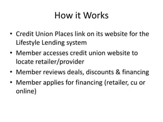 How it Works
• Credit Union Places link on its website for the
  Lifestyle Lending system
• Member accesses credit union website to
  locate retailer/provider
• Member reviews deals, discounts & financing
• Member applies for financing (retailer, cu or
  online)
 