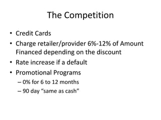 The Competition
• Credit Cards
• Charge retailer/provider 6%-12% of Amount
  Financed depending on the discount
• Rate increase if a default
• Promotional Programs
  – 0% for 6 to 12 months
  – 90 day “same as cash”
 