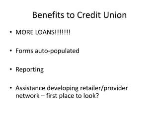 Benefits to Credit Union
• MORE LOANS!!!!!!!

• Forms auto-populated

• Reporting

• Assistance developing retailer/provider
  network – first place to look?
 