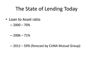 The State of Lending Today
• Loan to Asset ratio
  – 2000 – 70%

  – 2006 – 71%

  – 2012 – 59% (forecast by CUNA Mutual Group)
 