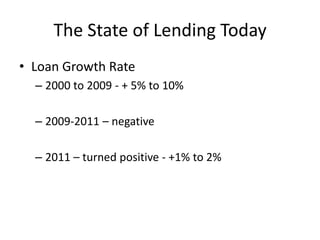 The State of Lending Today
• Loan Growth Rate
  – 2000 to 2009 - + 5% to 10%

  – 2009-2011 – negative

  – 2011 – turned positive - +1% to 2%
 