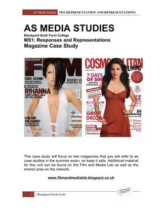 AS Media Studies MS1 REPRESENTATION AND REPRESENTATIONS
1 | Blackpool Sixth Form
AS MEDIA STUDIES
Blackpool Sixth Form College
MS1: Responses and Representations
Magazine Case Study
This case study will focus on two magazines that you will refer to as
case studies in the summer exam, so keep it safe. Additional material
for this unit can be found on the Film and Media Lab as well as the
shared area on the network.
www.filmandmedialab.blogspot.co.uk
 