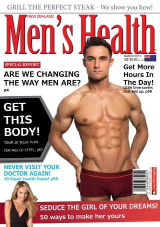 GRILL THE PERFECT STEAK - We show you how!




Men’s Health
            NEW ZEALAND




                                            MARCH 2013
                                            NZ $9.90 INC GST
SPECIAL REPORT
                                            Get More
ARE WE CHANGING                             Hours In
THE WAY MEN ARE?                            The Day!
                                            Little time savers
p4                                          that add up, p58




GET
THIS
BODY!
YOUR 10 WEEK PLAN

FOR ABS OF STEEL, p67




NEVER VISIT YOUR
                                                 PRINT POST APPROVED PP241613/00132




DOCTOR AGAIN!
10 Super health foods! p50




                    SEDUCE THE GIRL OF YOUR DREAMS!
                    50 ways to make her yours
 