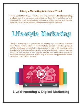 Lifestyle Marketing & Its Latest Trend
Sebu Lifestyle Marketing is a lifestyle branding company. Lifestyle marketing
products and live streaming marketing are basic level vehicles for self-
expression for retail organizations, government offices, medical and financial
fields and the art world alike and almost everything in the middle.
Lifestyle marketing is a procedure of building up connections between
products and services offered in the market and focused on lifestyle groups. It
includes sectioning the market on the premise of way of life measurements,
situating the products and services in a way that interests to the exercises,
premiums and interest of the targeted market and undertaking particular
promotional campaigns which exploit way of life bids to upgrade the market
estimation of the offered product.
 