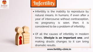 Infertility is the inability to reproduce by
natural means. In humans, if even after a
year of intercourse without contraception,
no pregnancy is seen, then, it is
considered to be a problem of infertility.
Of all the causes of infertility in modern
times, lifestyle is an important one, and
making drastic changes to it can bring
dramatic results.
Infertility
www.fertility-clinic.in
 