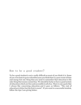 How to be a good student?
To be a good student is not a really difficult as most of you think it is. Some
of you even hatetogoto schoolbecauseyou thinkthat isa purewasteoftime
and energy but one thing that you need to remember that education is the
only thing that moneycannot buy. Weshould belucky to havea good system
of educationwhich arefreeand accessibletoallofus. Thereis one quotethat
I always like concerning education and it goes as follows: “The root of
educationisbitter but thefruit issweet”. If you want to a successful student,
follow the tips I am giving below:
 