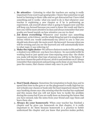 1. Be attentive - Listening to what the teachers are saying is really
important ifyou want toget good grades- I know that sometimeweget
bored in listening to these talks and we get distracted but I have tried
something and it works- what you need to do is that whenever your
teacher is explaining a new chapter or if he is performing an
experiment, ask yourself about what is going to happen next and this
will keep you focused because you want to know the result and that is
how you will bemoreattentiveinclassand alwaysremember that your
grades are based mainly on how attentive you are in class!
2. Jot down everything- Whenever your teacher says something
important, writeitdown- not thewholething but putit insimpleterms
(terms which you would understand)-my advice to you is that you
should notedownonly themainword- thekeyword- becausewhenyou
will be revising and you see the keyword you will automatically know
to what topic it was referring to!
3. Make the right choice-Weallhavechoicestomakeinlifeand being
a student isno different- you have twochoices - be successful inlife by
working hard or just spend your time enjoying every-day- the choice
you make will decide what type of person you will be in the future- if
you havechosenthepath ofsuccess, sticktoand meditateonit!Always
remember that enjoyment and partying canbedone at any timebut to
pass the exams, that chance comes only once in your life!
4. Don't bunk classes- Sometime the temptation to bunk class and to
spend that time in the gym or on the playground is really high but try
not tobunk your classesor bunk only the least important classes!Who
says bunking classes says also missing what the teacher has explained
and this means that you will not know how to tackle the problem
during the examsbut if you are really keen on knowing the lesson that
you have missed, take the notes from your friend and copy them and
learn them also.
5. Always do your homework- When your teacher has finished a
chapter and he gives you homework on that chapter, it is really
important to do them because homework is a practice to better
understand the chapter and you know that practice makes perfect,
 