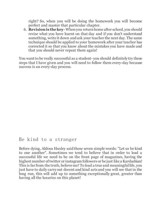 right? So, when you will be doing the homework you will become
perfect and master that particular chapter.
6. Revision is the key- Whenyou returnhomeafter school, you should
revise what you have learnt on that day and if you don't understand
something, writeit down and ask your teacher the next day. The same
technique should be applied to your homework after your teacher has
corrected it so that you know about the mistakes you have made and
that you should never repeat them again!
You want to be really successful as a student- you should definitelytry these
steps that I have given and you will need to follow them every-day because
success is an every-day process.
Be kind to a stranger
Before dying, Aldous Huxley said these seven simple words: "Let us be kind
to one another". Sometimes we tend to believe that in order to lead a
successful life we need to be on the front page of magazines, having the
highest number oftwitter or instagram followersor bejust likea Kardashian!
Thisis far from thetruth, believeme! To lead a true and meaningfullife, you
just have to daily carryout decent and kind actsand you will see that in the
long run, this will add up to something exceptionally great, greater than
having all the luxuries on this planet!
 