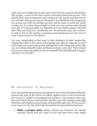 Each and every single person that enters your life has a special and definite
role to play, a story to tell and a lesson to be learnt from that person. You
should show more compassion and courtesy to any person you had met or
you will meet during your stayonthisplanet. You should start bybeing more
of a person you truly are during your days and do more to enrich the world
around you. It is more than enough to make even one person smile during
your day or to bring a smile to a homeless or to an elderly person- this will
show that your day was a worthwhile one. We all need to pay tax or rent to
be able to live in the society, so kindness and compassion are the rent we
need to pay to stay on this planet!
Use your imagination to find ways to show kindness to other people like
tipping thewaiter at the restaurant or giving your place to someone in need
on the metroor to greet the person sitting next toyou telling him or her that
you are looking beautifultoday and hope you have a nice day! These simple
actsarenot meant for publicitybut for yourself!Thiswill definitelybring joy
and peace in your life!
Be successful in business
Tobe successfulinbusinessyou should know how to besuccessfulinlife first
because the path of life which you follow applies more or less to business.
You want to a master in managing your business, I am going to show you
how but first of all you need to know whether your life is going in the right
directionand whether you arehappywith your life right now. If your answer
is yes, here are the tips and tricks you need to be successful in business:
1. Make a proper plan- Before setting any business you should
visualize clearly how you want it to be and note down every single
 