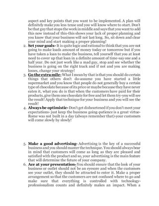 aspect and key points that you want to be implemented. A plan will
definitely makeyou less tense and you will know where to start. Don't
bethat guythat stopstheworkinmiddleand saysthat you want to add
this now instead of this-this shows your lack of proper planning and
you know that your business will not last long. So, sit down and clear
your mind and start making a proper planning!
2. Set your goals- It is quitelogic and rationalto thinkthat you are not
going to make loads amount of money today or tomorrow but if you
have taken a loan to make the business, tell yourself that you at least
need to cover up that loan in a definite amount of time-say one and a
half year. Do not just work like a mad guy, stop and see whether the
business is going on the right track and if not and you are making
losses, change your strategy!
3. Go the extramile-What Imeanby that isthat you should do certain
things that others don't do-assume you have started a little
supermarket and you know that people do not generally buy a certain
typeof chocolatebecauseofitspriceor maybebecausetheyhavenever
eaten it, what you do is that when the customers have paid for their
products, givethem onechocolatefor freeand let them try-you will see
the result! Apply that technique for your business and you will see the
result!
4. Always be optimistic-Don't get disheartened ifyou don't meet your
expectations- just keep the business going-patience is a great virtue-
Rome was not built in a day (always remember that)-your customers
will come slowly by slowly!
5. Make a good advertising- Advertising is the key of a successful
business and you should master thetechnique. You should alwaysbear
in mind that customers will come as long as they are pleased and
satisfied with the product and so, your advertising is the main feature
that will determine the future of your company.
6. Ace at your presentation-You should ensure that the look of your
business or outlet should not be an eyesore and when the customers
see your outlet, they should be attracted to enter it. Make a proper
arrangement so that the customers are not confused where to go and
make sure that everything is controlled with technology-
professionalism counts and definitely makes an impact. When a
 