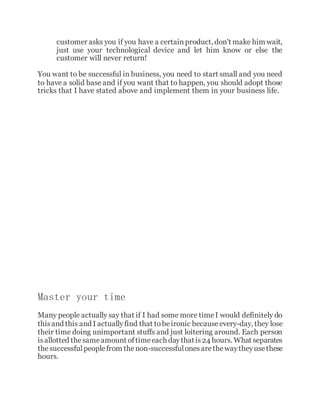 customer asks you if you have a certainproduct, don't make him wait,
just use your technological device and let him know or else the
customer will never return!
You want to be successful in business, you need to start small and you need
to have a solid base and if you want that to happen, you should adopt those
tricks that I have stated above and implement them in your business life.
Master your time
Many people actually say that if I had some more timeI would definitely do
thisand this and I actuallyfind that tobeironic becauseevery-day, they lose
their time doing unimportant stuffs and just loitering around. Each person
isallotted thesameamount oftimeeach daythatis24 hours. What separates
thesuccessfulpeoplefrom thenon-successfulonesarethewaytheyusethese
hours.
 