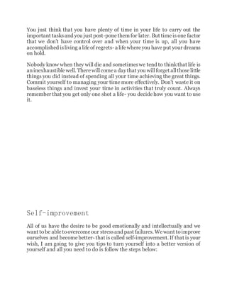 You just think that you have plenty of time in your life to carry out the
important tasksand you just post-ponethem for later. But timeis one factor
that we don’t have control over and when your time is up, all you have
accomplished isliving a lifeof regrets- a lifewhereyou have put your dreams
on hold.
Nobody know when they will die and sometimeswe tend to thinkthat life is
aninexhaustiblewell. Therewillcomea daythat you willforget allthoselittle
things you did instead of spending all your time achieving the great things.
Commit yourself to managing your time more effectively. Don’t waste it on
baseless things and invest your time in activities that truly count. Always
remember that you get only one shot a life- you decidehow you want to use
it.
Self-improvement
All of us have the desire to be good emotionally and intellectually and we
want tobe abletoovercomeour stressand past failures. Wewant toimprove
ourselves and becomebetter- that is called self-improvement. If that is your
wish, I am going to give you tips to turn yourself into a better version of
yourself and all you need to do is follow the steps below:
 