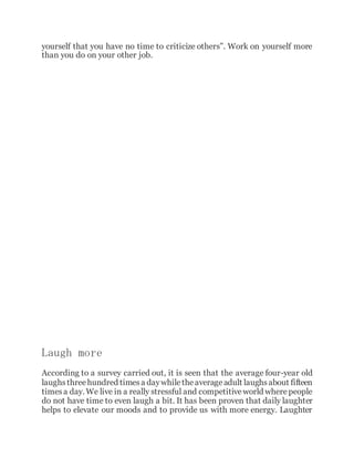 yourself that you have no time to criticize others”. Work on yourself more
than you do on your other job.
Laugh more
According to a survey carried out, it is seen that the average four-year old
laughsthreehundred timesa daywhiletheaverageadult laughsabout fifteen
timesa day. We live in a really stressful and competitiveworld wherepeople
do not have time to even laugh a bit. It has been proven that daily laughter
helps to elevate our moods and to provide us with more energy. Laughter
 