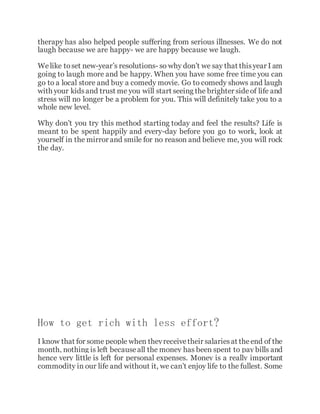 therapy has also helped people suffering from serious illnesses. We do not
laugh because we are happy- we are happy because we laugh.
Welike toset new-year’s resolutions- so why don’t we say that thisyear I am
going to laugh more and be happy. When you have some free time you can
go to a local store and buy a comedy movie. Go to comedy shows and laugh
with your kidsand trust me you will start seeing the brighter sideof life and
stress will no longer be a problem for you. This will definitely take you to a
whole new level.
Why don’t you try this method starting today and feel the results? Life is
meant to be spent happily and every-day before you go to work, look at
yourself in the mirror and smile for no reason and believe me, you will rock
the day.
How to get rich with less effort?
I know that for some people when theyreceivetheir salariesat theend of the
month, nothing is left becauseall the money has been spent to pay bills and
hence very little is left for personal expenses. Money is a really important
commodity in our life and without it, we can’t enjoy life to the fullest. Some
 