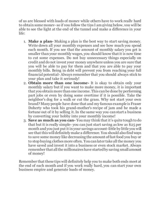 of us are blessed with loads of money while others have to work really hard
to obtainsomemoney- so if you follow the tipsI am giving below, you will be
able to see the light at the end of the tunnel and make a difference in your
life:
1. Make a plan- Making a plan is the best way to start saving money.
Write down all your monthly expenses and see how much you spend
each month. If you see that the amount of monthly salary you get is
smaller thanyour monthly wages, you should know that it is now time
to cut some expenses. Do not buy unnecessary things especially on
credit and donot invest your money anywhereunless you are surethat
you will be able to pay for them and that you are able to pay your
monthly bills. Being in debt will prevent you from reaching your full
financial potential- Always remember that you should always stick to
your plan and take it seriously!
2. Obtain more than one income- It is okay to obtain only your
monthly salary but if you want to make more money, it is important
that you obtainmorethanoneincome. Thiscanbedonebyperforming
part jobs or even by doing some overtime if it is possible. Take the
neighbor's dog for a walk or cut the grass. Why not start your own
brand? Manypeople have done that and my famousexampleis Fraser
Doherty who took his grand-mother's recipe of jam and he made a
fortune out of it by selling it. In the same way you canstart a business
by converting your hobby into your monthly income!
3. Save as much as you can- You may thinkthat it’s quitetough todo
that but it is really simple- you can just start saving as low as $25 per
month and you just put it inyour savingsaccount-littlebylittleyou will
see that thiswilldefinitelymakea difference. You should alsofind ways
to save some money like decreasing theamount offast food you buy or
to stop buying clothesmoreoften. You canlater takeall themoney you
have saved and invest it into a business or even stock market. Always
remember thatallthemillionaireshavestartedbysaving smallamount
of money!
Remember that thesetipswill definitely help you to make both ends meet at
the end of each month and if you work really hard, you can start your own
business empire and generate loads of money.
 
