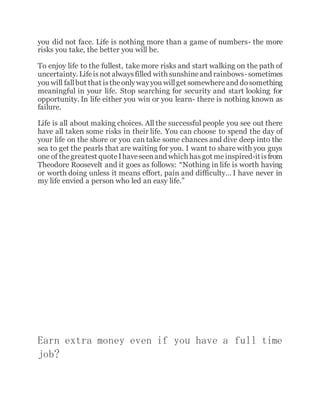 you did not face. Life is nothing more than a game of numbers- the more
risks you take, the better you will be.
To enjoy life to the fullest, take more risks and start walking on the path of
uncertainty. Lifeisnot alwaysfilled with sunshineand rainbows- sometimes
you will fallbut that istheonlywayyou willget somewhereand dosomething
meaningful in your life. Stop searching for security and start looking for
opportunity. In life either you win or you learn- there is nothing known as
failure.
Life is all about making choices. All the successful people you see out there
have all taken some risks in their life. You can choose to spend the day of
your life on the shore or you can take some chances and dive deep into the
sea to get the pearls that are waiting for you. I want to share with you guys
one of thegreatest quoteIhaveseenand which hasgot meinspired-itisfrom
Theodore Roosevelt and it goes as follows: “Nothing in life is worth having
or worth doing unless it means effort, pain and difficulty… I have never in
my life envied a person who led an easy life.”
Earn extra money even if you have a full time
job?
 