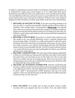 In today's contemporarysocietywhere everything is extremelyexpensive, it
is important to make some extra money so as to make both ends meet.
Sometimesyour full timejob is not sufficient to carryout that taskand then
you start fighting with your partner becauseyou can’t afford to buy what she
wants and in most cases, that end in a divorce. If that is your case, before it
happensto that situation, trythese steps below and save your relationship:
1. BECOME AN ONLINE TUTOR-If you love teaching students or if
you are job is a teacher you should consider giving tuition online to
students. One website that I recommend is tutor.com. You should
just createanaccount and you select thecategoryofstudentswhichare
going to teach and which subject andifyou aredoing your job well, you
will get a good salary and students will recommend other students to
join your tuition!
2. BECOME A YOUTUBER- If you have a creative idea and you want
the world to see, you should definitely create a youtube channel and
start posting videos. Youtube is a really good panel to advertise your
productsand at thesametimeearning fameand money. If your videos
are really awesome, you will get sponsorship and this will definitely
makea boost inyour monthlyincome. At first itisquiteobvioustohave
1 or 2 subscriber but onceyou startposting like20 videos, you willstart
getting more subscribers!
3. BECOME ABABYSITTER- Theadvantageofbecoming a babysitter
is that you can bring your laptop and continue your office work and at
the same time, you can keep an eye on the baby. It is also an easy job
and it is a really cool way of earning money. But if you are more a hot
tempered guy, do not becomea babysitter becauseyou will not be able
to withstand the cries of the baby!
4. BECOME AN INTERNET MARKETER- Internet marketing has
becomea reallylucrativebusinessonlineand manypeoplehaveearned
a six digit figure with it- the only thing that you should know if where
to start- what I recommend is traffic monsoon and you can easily
register. I have my friend who has madelike $40kon traffic monsoon
in just 90 days so why not you?
5. SELL ON EBAY- It is really easy to start on ebay- create a seller
account, link your paypal and you are done. You can make loads
 