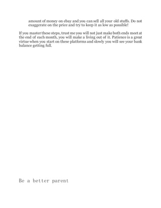 amount of money on ebay and you can sell all your old stuffs. Do not
exaggerate on the price and try to keep it as low as possible!
If you master these steps, trust me you will not just makeboth ends meet at
the end of each month, you will make a living out of it. Patience is a great
virtue when you start on these platforms and slowly you will see your bank
balance getting full.
Be a better parent
 