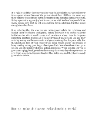 It isrightlysaid that thewayyou raiseyour childrenisthewayyou raiseyour
future generations. Some of the parents treat their children the same way
their parentstreated them butthesemethodsareoutdatedintoday’ssociety.
Being a parent is a great joy but it also comes with loads of responsibilities.
Every parent says that he will do anything for his children but that is not
enough to raise them.
Stop believing that the way you are raising your kids is the right way and
expect them to become thoughtful, caring and wise. You should take the
initiatives to attend conferences and seminars about how to improve
parenting abilities. I know all of us are living a busy life and you are busy
making money and be successful and you are doing that for your kids. But
the childhood days of your children will never return and in the process of
busy making money, you forget about your kids. You should see them grow
up and you should cherish those golden moments. When you kid tell you to
give them a piggyback, you should never say later-one daywhen you want to
give them a piggyback you will realize that is too late and they have already
grown into adults.
How to make distance relationship work?
 