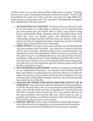 I believe some of you have heard of this small quote or poem:” Together
forever, never apart. Sometimesindistance, butnever inheart.”Thisis really
beautiful but for some of us, this is not the case and it is really difficult to
make distance relationship work. The tips below will definitely strengthen
your relationship with your partner:
1. ALWAYS STAY IN CONTACT-You know that you will not be able
to see each other at a coffee shop or whatever, so it’s important that
you learn about how you will be able to talk to your partner using
known methods like Skype. Keeping contact and asking about small
stuffs like: 'how are studies going' will definitely make your
relationship stronger and this will show that your partner really cares
about you! Also it is important to know about your partner's schedule
and try not to disturb him or her frequently.
2. VISIT OFTEN-If you havethe money and timeyou should definitely
visit your partner and if possible - give him/her a surprise visit-that
will be more romantic. Sometime face-to-face communication is as
important astrust and commitment. Whenyou visit your partner, visit
new places or go to a candlelight dinner or you may just stay at home,
watching a really good movie while cuddling each other! My advice is
that ifit isnot a surprisevisit, you should planall theinteresting places
you will visit or as I do sometimes, get over all these plans and go with
the flow and just be crazy!!
3. GET TO KNOWEACHOTHER- whether it isdistancerelationship
or any relationship, listening to your partner and knowing what his
likes and dislikesarereally important-thisshowsthat you actuallycare
about your partner. Onceyou know about his/her preferences, you can
exchangegifts. Ithinkgiftsexchangeisthebest waytotellyour partner
how much you love him/her.
4. ALWAYS BE THERE FOR YOUR PARTNER EVEN IF HE IS
FAR AWAY- if your partner isillor haslanded intoseriousproblems-
try NO be therefor him or her. If your partner hassolved this problem
alone, this will show that you have no significance in his/her life and
this will eventually end in a break-up. So, if your partner tells you he
has some problems, tell him/her that your will be there as soon as
possibleand Together wewill find a solution! Thiswill definitelymake
the bond between you grow even stronger.
5. CREATE TRUST- trust is what will keep the relationship strong- I
know that abroad, thetemptations areomnipresent and sometimes
you drift awaybut try to be faithfuland if you do makea mistake,
 