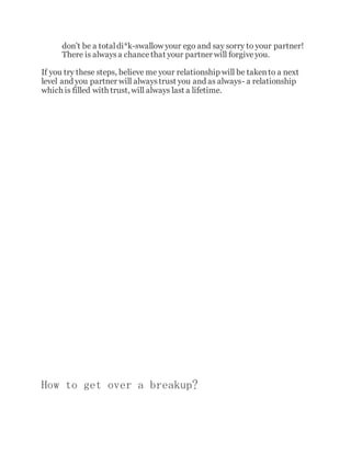 don't be a totaldi*k-swallow your ego and say sorry to your partner!
There is alwaysa chancethat your partner will forgiveyou.
If you try these steps, believe me your relationship will be takento a next
level and you partner will alwaystrust you and as always- a relationship
which is filled with trust, will always last a lifetime.
How to get over a breakup?
 