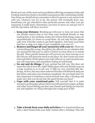 Break up is one of the most serious problemsaffecting youngsterstodayand
breakup sometimesleadsto dreadfulconsequences like committing suicide.
One thing you should always remember isthat ifa person is not meant to be
with you, whatever you try to do, the person will eventually leave you.
Sometimes you get attached to that particular person and when you get
separated, it really hurts. Sometimes, you have to move on and get over it
and the tips below will show you how:
1. keep your distance- Breaking up with your ex does not mean that
you should remove him or her from your facebook friends or stop
sending him or her birthday wishes but if these little things make you
uncomfortable, it’s better to avoid them. Do not take his/her phone
calls even if he/she wants to get back together. Just keep away from
him/her as long as it takes to get completely over your ex!
2. Remove and forget all your memories with your ex- There are
certainthingslike a song, the gift he/she offered you on valentine that
are associated with your ex and it is better to erase them or to return
the gift. These painful memories will prevent you from moving on in
life and you will alwaysbe stuckin one place. So, don't wasteany more
timeand delete all the photos you took with you ex and I promiseyou,
you will experience and immediate feeling of well-being!
3. Go out and do things- If your partner has left you, this does not
meanthe end of your life, right? Makeplanswith your friends or go on
a long vacation so as to get over it fully-try new activities like sky-
diving. At first, thismayseem awkward butthiswilldefinitelyhelp you
feel better and enjoy your freedom completely. Do not forget that it is
also important to maintain a social network even after a breakup and
make sure that you do not lose the good friends you have!
4. Cope with your emotional pain- Tell yourself that it is quite
normaltogothrough a phasewhereyou will experienceanger, sadness
and other mixed feeling and that your friends and family are here for
you and together we will go through that tough part of life!
5. Take a break from your daily activities-It is importantthat you
take a short break from your daily routine after a breakup. This will
 
