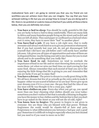 motivational facts and I am going to remind you that you my friend are not
worthless-you can achieve more than you can imagine. You say that you have
achieved nothing in life but you are wrong!How to know if you are doing well in
life- there is no yardstick or scaleto measurethat butif you satisfy all thesecriteria
below, then you are definitely not a loser:
1. You have a bed to sleep- You should be really grateful to life that
you are lucky to have a bed to sleep comfortably. There are many kids
inAfrica and manyhomelesspeople living on the street and indirt and
theyareleft all alone. Theyused paper or cardboard asa bedand when-
ever it rains, they have to move their "bed" to another place!
2. You have/had a job- If you have a job right now, that is really
awesomeand alwaysworkhard soastoget anypromotionwhatsoever.
But if you had recently lost your job, do not get discouraged. Tell
yourself that i did have one job before and I will surely have another
job soon. Life givesyou all types of opportunitiesand someofthem are
indisguised forms- maybelosing your job isonechancefor you tostart
afresh and to do something that you really like!
3. You have food to eat- Sometimes we tend to overlook the
importance offood in our life and we start throwing them awayor you
waste them- yet when we miss our food time, we start craving for that
same food. Always remember that each morsel of food you eat is like
enjoying the little things that life is giving to you and remember that
you are lucky if you get to enjoy that!
4. You have a dream - Thepower to dream isa reallygreat thing inlife.
We all have dreams but few of us actually go the extra mile to make it
happen- either wearescared of failureor we are lazy! Never give up on
your dreams even if it is a crazy one- the guy that had the idea of one
day man will fly was thought to be a crazy guy, right?
5. You have clothes on you- Every-day when you get up, you spend
more than one hour choosing what clothes should you wear today-
sometimesyou don't realizeit but that isactuallya blessing indisguise-
you havethemoney tobuyclothesand the bottom lineisthat you don't
have to go naked on the street or you will not die of cold, right?
6. You know how to forgive- The power to forgive is not given to
everyone- few are those who are blessed with that power. Without
forgiveness the world would be chaotic-full of hate and pain.
Forgiveness is what differentiates you between a bad guy and a good
guy! Sometimeit isdifficult toforgiveespeciallywhenyou feel cheated
but you need to if you want to move on in life!
 