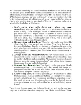 Weall say that friendship isa sacred bond and that bond isnot broken easily
but actions speak louder than words and sometimes we break that bond
intentionally. We say that this boy or girl is my “bff” but do you really mean
it? Will you do anything for your best friend? I always say to othersthat it is
better to have only one friend that you will always stand by his/her side and
always help him/her than to have loads of friends. If you want to be a true
friends, the tips below will help you:
1. Don't spend time with them only when you need
something-whenyou reach out your phone, it’snever tosee how your
friend is doing. There is always a reason to call or text him or her and
you always ask "what do you need?" This shows a lack of caring and
your view your friend as a liability. Make unprepared plans and hang
out more often. Buy something for him or her, even a small gift,
without expecting something in return.
2. Do more than helping them-Whentheyaskyou for your help, this
shows that they value you and your opinions. Show them that you are
interested in helping them by performing smallactionslike correcting
their mistakesand explaining how itshould havebeendone. Never half
ass things when it comes to your friends and always be committed in
helping them!
3. Always mean and respect what you say- Remind them that you
are and will always be there for them and that always have their back
no matter whatthesituationmightbe. Alwayscheer themup whenever
they are going through a tough and don't rub salt on their wounds.
Don't waste time-go and tell them that!
4. Respect their boundaries- You should realize that your friends
cannot staywith you 24 hours a day and 7 days a week. You should not
get upset if they say 'no' to you. You should know where and when to
ask them to hang out and don't be pushy!
5. Learn to say sorry- Nobody is perfect right? It takes time to admit
that you made a mistakeand to say that you are wrong but you should
never be afraid to say that you messed up if that is important to save
the bond between you. Messing up happens to the best of us and
someone who can man up and swallow his pride is definitely a great
friend!
There is one famous quote that I always like to say and maybe you have
forgotten it which summarizes everything that I have stated above: “Good
 
