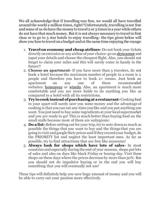We all acknowledge that if travelling was free, we would all have travelled
around the world a million times, right? Unfortunately, travelling isnot free
and someof us dohave the moneyto travel2 or 3 timesina year whileothers
do not have that much money. But it is not always necessaryto travel in first
class or to go to 5 star hotels to enjoy travelling- the tips given below will
show you how totravelona budget and at the sametimeenjoying thevoyage:
1. Travel on economy and cheap airlines-Do not book your tickets
directlyonemiratesor anyairlineofyour choice- goonskyscanner and
input your detailsand choose the cheapest flight. Also, you should not
forget to claim your miles and this will surely come in handy in the
future!!
2. Choose an apartment- If you have more than 3 travelers, do not
book a hotel because the maximum number of people in a room is 2
people and therefore you have to book 2+ rooms. Just book an
apartment on any one of these recommended
websites: homeaway or wimdu. Also, an apartment is much more
comfortable and you are more liable to do anything you like as
compared to a hotel with all its restrictions.
3. Try to cook instead ofpurchasing at arestaurant-Cooking food
in your apart will surely save you some money and the advantage of
cooking is that you can eat any-timeyou like and you put anything you
want. You just need to buy some ingredientsat your localsupermarket
and you are ready to go! This is much better than buying food on the
small stalls because most of them are unhygienic.
4. Do a list-Before setting out for your trip, tryto note downas much as
possible the things that you want to buy and the things that you are
going tovisit and googletheir pricesand iftheyexceed your budget, do
the PRIORITY list and neglect the least important ones. As far as
possible, try to find attractions that are free like museums!
5. Always look for shops which have lots of sales- In most
countriesand especially during theend of year seasons, shops put lots
of sales and also on days like black Friday or boxing-day. Visit these
shops on these days where the prices decreaseby more than50%. But
you should not do impulsive buying or in the end you will buy
something that you will eventually not use!
These tips will definitely help you save huge amount of money and you will
be able to carry out your passion more effectively.
 